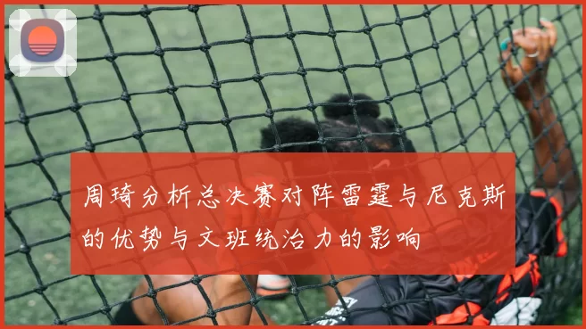 周琦分析总决赛对阵雷霆与尼克斯的优势与文班统治力的影响