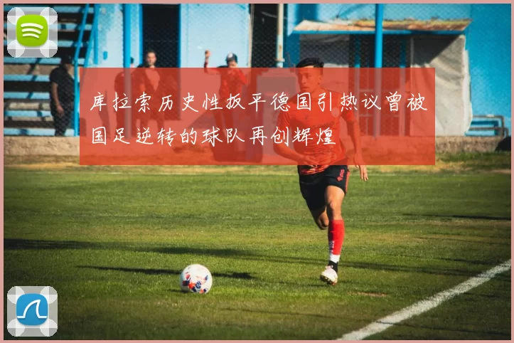 库拉索历史性扳平德国引热议曾被国足逆转的球队再创辉煌