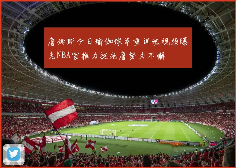 詹姆斯今日瑜伽球举重训练视频曝光NBA官推力挺老詹努力不懈