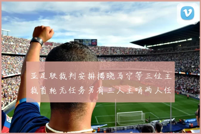 亚足联裁判安排揭晓马宁等三位主裁首轮无任务另有三人主哨两人任四官