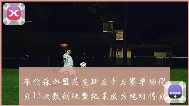布伦森加盟尼克斯后季后赛单场得分15次数创联盟纪录成为绝对得分王