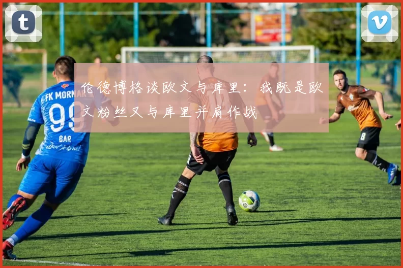 伦德博格谈欧文与库里：我既是欧文粉丝又与库里并肩作战