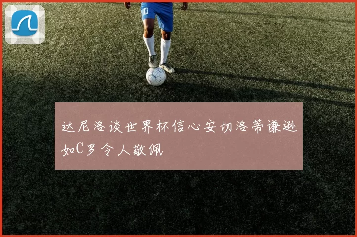 达尼洛谈世界杯信心安切洛蒂谦逊如C罗令人敬佩