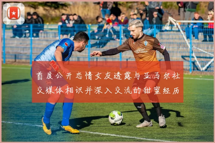 首度公开恋情女友透露与亚马尔社交媒体相识并深入交流的甜蜜经历