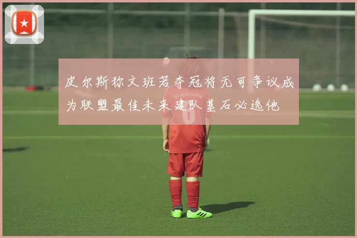 皮尔斯称文班若夺冠将无可争议成为联盟最佳未来建队基石必选他
