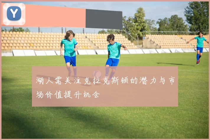 湖人需关注克拉克斯顿的潜力与市场价值提升机会