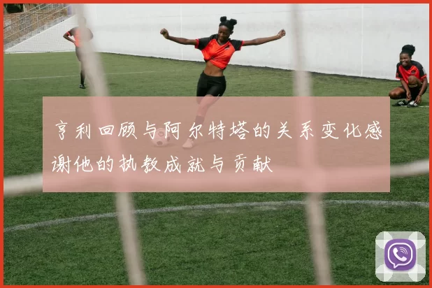 亨利回顾与阿尔特塔的关系变化感谢他的执教成就与贡献