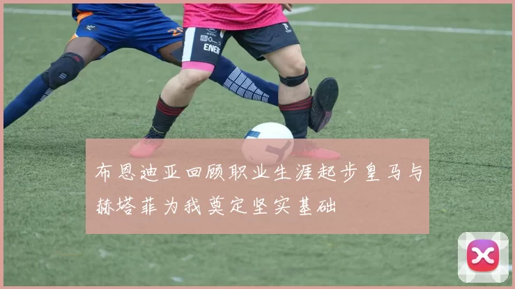 布恩迪亚回顾职业生涯起步皇马与赫塔菲为我奠定坚实基础