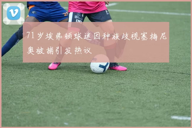 71岁埃弗顿球迷因种族歧视塞梅尼奥被捕引发热议