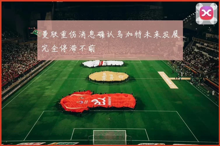 曼联重伤消息确认乌加特未来发展完全停滞不前