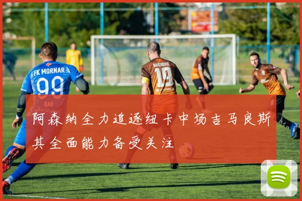 阿森纳全力追逐纽卡中场吉马良斯其全面能力备受关注