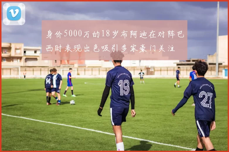 身价5000万的18岁布阿迪在对阵巴西时表现出色吸引多家豪门关注
