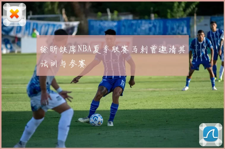 徐昕缺席NBA夏季联赛马刺曾邀请其试训与参赛