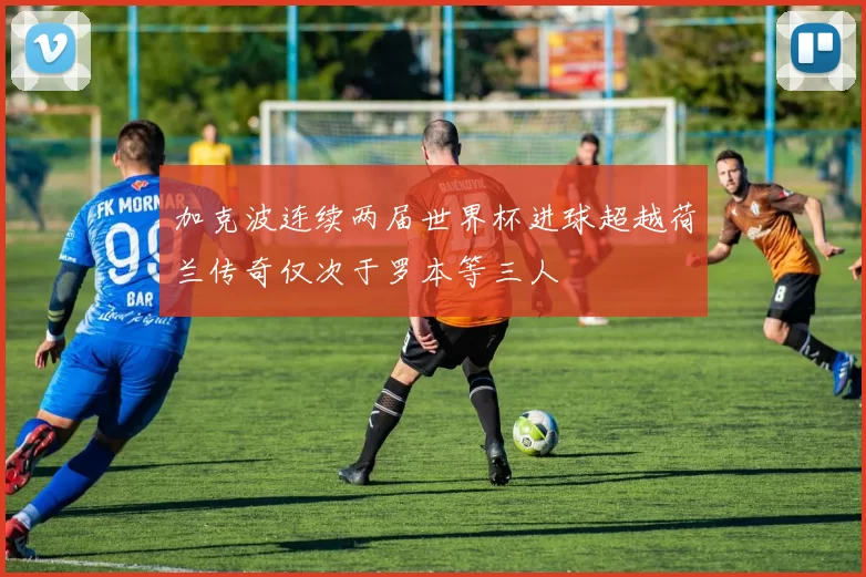 加克波连续两届世界杯进球超越荷兰传奇仅次于罗本等三人