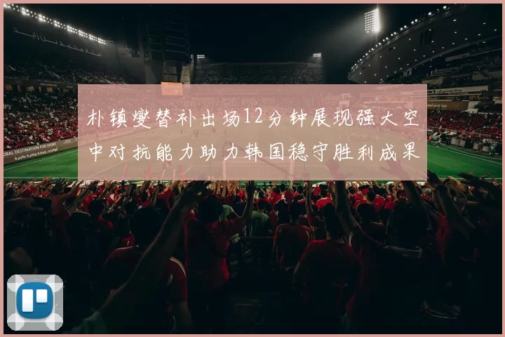 朴镇燮替补出场12分钟展现强大空中对抗能力助力韩国稳守胜利成果