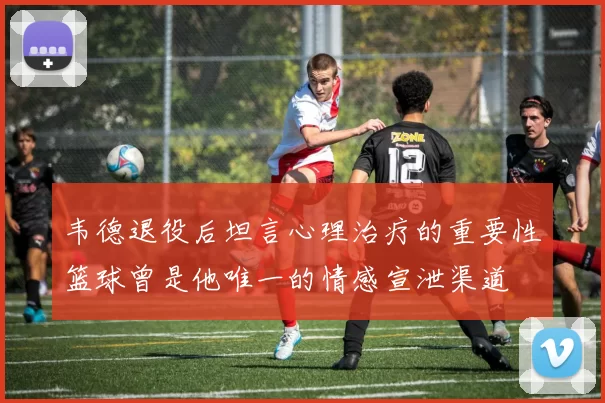 韦德退役后坦言心理治疗的重要性篮球曾是他唯一的情感宣泄渠道