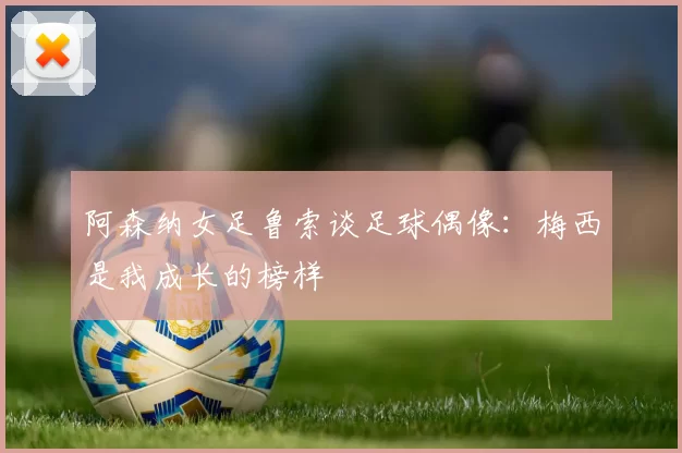 阿森纳女足鲁索谈足球偶像：梅西是我成长的榜样