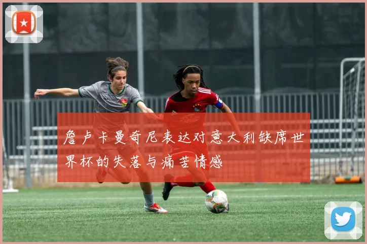 詹卢卡曼奇尼表达对意大利缺席世界杯的失落与痛苦情感