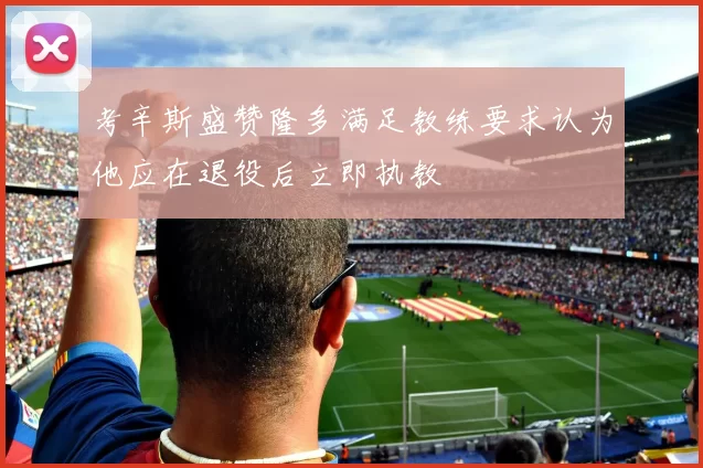 考辛斯盛赞隆多满足教练要求认为他应在退役后立即执教