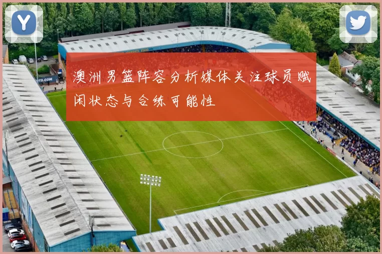 澳洲男篮阵容分析媒体关注球员赋闲状态与合练可能性