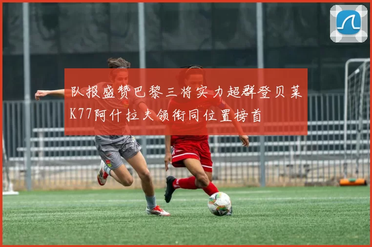 队报盛赞巴黎三将实力超群登贝莱K77阿什拉夫领衔同位置榜首