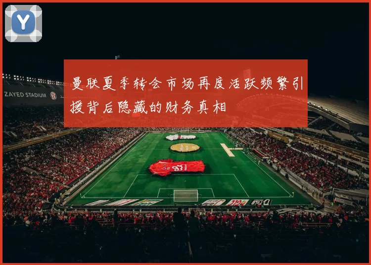 曼联夏季转会市场再度活跃频繁引援背后隐藏的财务真相
