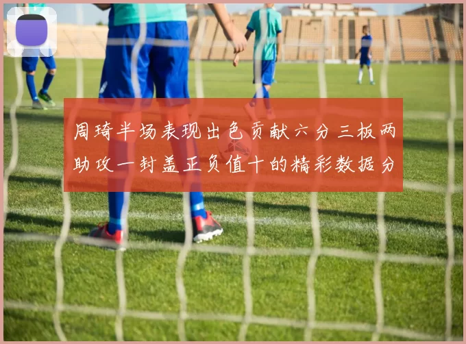 周琦半场表现出色贡献六分三板两助攻一封盖正负值十的精彩数据分析