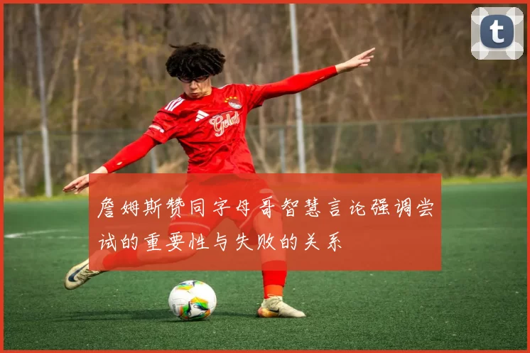 詹姆斯赞同字母哥智慧言论强调尝试的重要性与失败的关系