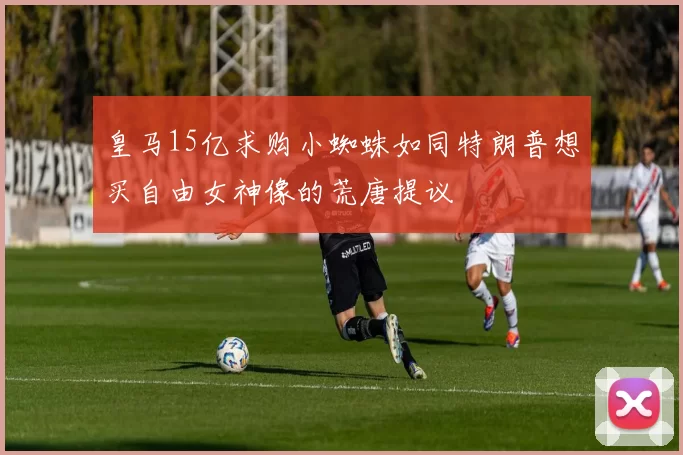 皇马15亿求购小蜘蛛如同特朗普想买自由女神像的荒唐提议